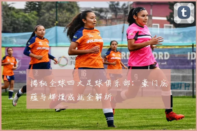 揭秘全球四大足球俱乐部：豪门底蕴与辉煌成就全解析
