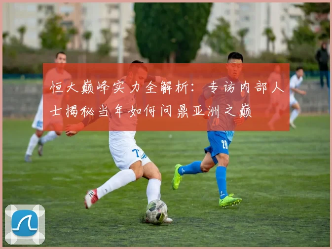 恒大巅峰实力全解析：专访内部人士揭秘当年如何问鼎亚洲之巅