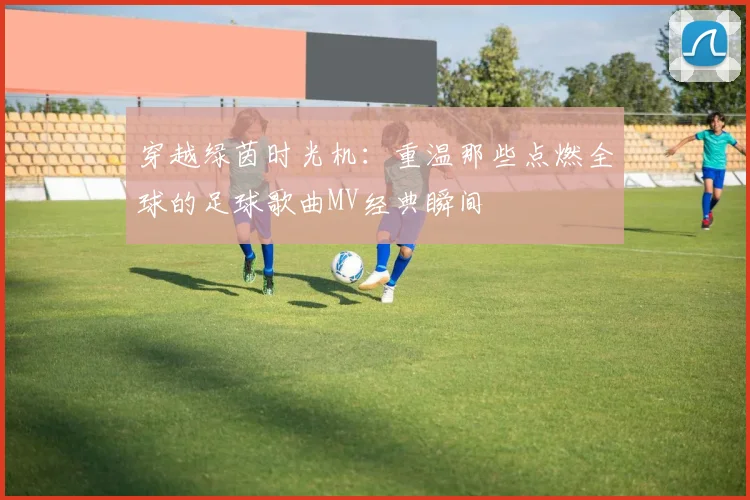 穿越绿茵时光机:重温那些点燃全球的足球歌曲MV经典瞬间