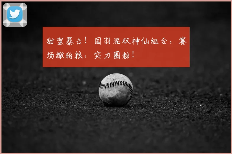 甜蜜暴击!国羽混双神仙组合,赛场撒狗粮,实力圈粉!