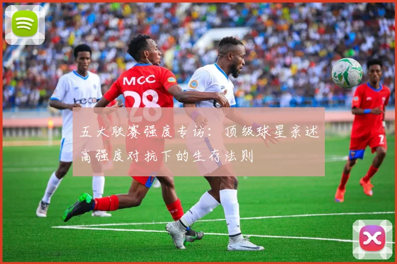 五大联赛强度专访:顶级球星亲述高强度对抗下的生存法则