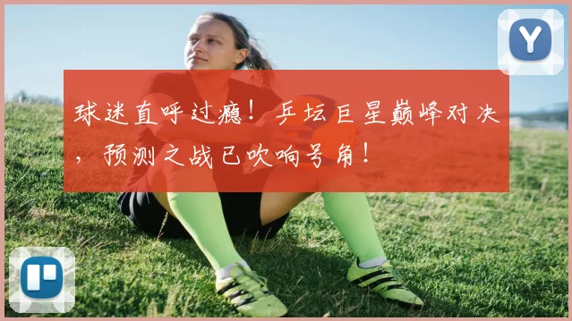 球迷直呼过瘾!乒坛巨星巅峰对决,预测之战已吹响号角!