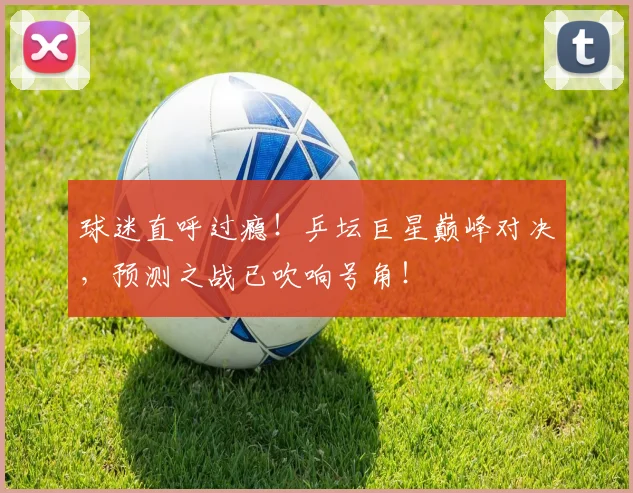球迷直呼过瘾!乒坛巨星巅峰对决,预测之战已吹响号角!