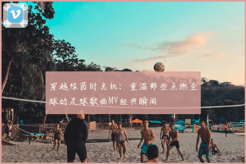穿越绿茵时光机：重温那些点燃全球的足球歌曲MV经典瞬间